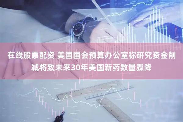在线股票配资 美国国会预算办公室称研究资金削减将致未来30年美国新药数量骤降