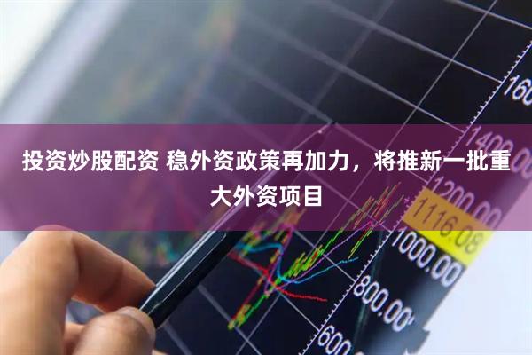 投资炒股配资 稳外资政策再加力，将推新一批重大外资项目