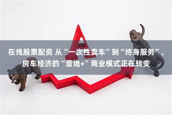 在线股票配资 从“一次性卖车”到“终身服务”，房车经济的“营地+”商业模式正在转变