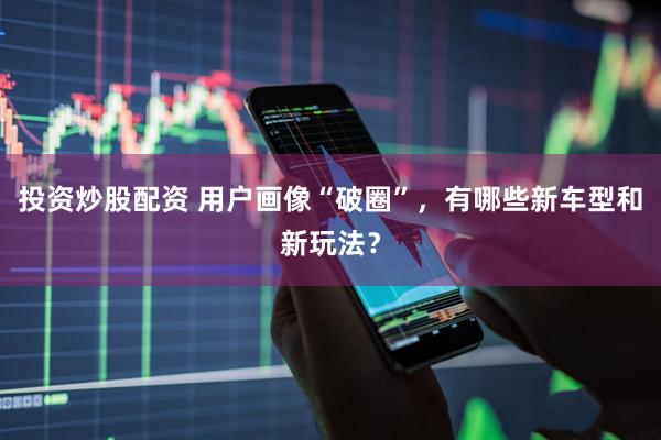 投资炒股配资 用户画像“破圈”，有哪些新车型和新玩法？