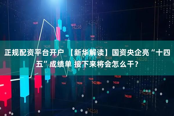 正规配资平台开户 【新华解读】国资央企亮“十四五”成绩单 接下来将会怎么干？