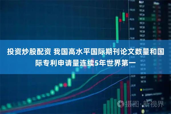 投资炒股配资 我国高水平国际期刊论文数量和国际专利申请量连续5年世界第一