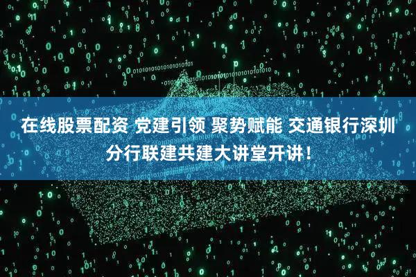 在线股票配资 党建引领 聚势赋能 交通银行深圳分行联建共建大讲堂开讲！