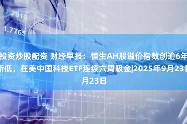 投资炒股配资 财经早报：恒生AH股溢价指数创逾6年新低，在美中国科技ETF连续六周吸金|2025年9月23日