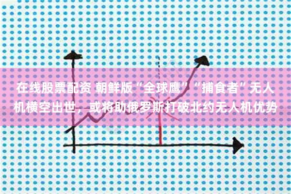 在线股票配资 朝鲜版“全球鹰”“捕食者”无人机横空出世，或将助俄罗斯打破北约无人机优势