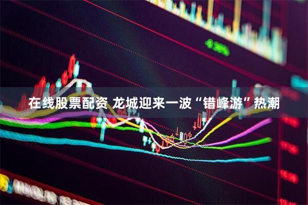 在线股票配资 龙城迎来一波“错峰游”热潮